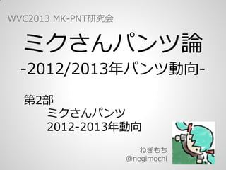 ミクさんパンツ論
-2012/2013年パンツ動向-
ねぎもち
@negimochi
WVC2013 MK-PNT研究会
第2部
　　ミクさんパンツ
　　2012-2013年動向
 
