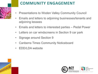 CAMPBELL SECTION 5 4 JUNE 2 0 1 3
COMMUNITY ENGAGEMENT
• Presentations to Woden Valley Community Council
• Emails and letters to adjoining businesses/tenants and
adjoining lessees
• Emails and letters to interested parties – Pedal Power
• Letters on car windscreens in Section 9 car park
• Signage around Section 9
• Canberra Times Community Noticeboard
• EDD/LDA website
 
