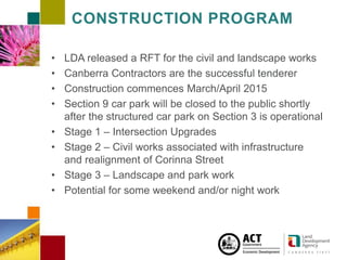 CAMPBELL SECTION 5 4 JUNE 2 0 1 3
CONSTRUCTION PROGRAM
• LDA released a RFT for the civil and landscape works
• Canberra Contractors are the successful tenderer
• Construction commences March/April 2015
• Section 9 car park will be closed to the public shortly
after the structured car park on Section 3 is operational
• Stage 1 – Intersection Upgrades
• Stage 2 – Civil works associated with infrastructure
and realignment of Corinna Street
• Stage 3 – Landscape and park work
• Potential for some weekend and/or night work
 