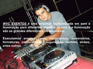 WVC EVENTOS é uma empresa especializada em som e
iluminação para diferentes eventos. O som e a iluminação
são os grandes diferenciais de um evento.
Executamos eventos como, casamentos, aniversários,
formaturas, corporativos, inaugurações, desfiles, shows,
entre outros.
 