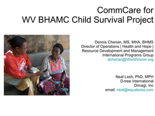 CommCare for WV BHAMC Child Survival Project Dennis Cherian, MS, MHA, BHMS Director of Operations | Health and Hope |  Resource Development and Management International Programs Group [email_address]   Neal Lesh, PhD, MPH D-tree International Dimagi, Inc email:  [email_address] 
