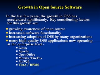 Growth in Open Source Software In the last few years, the growth in OSS has accelerated significantly.  Key contributing factors for this growth are:  growing awareness of open source  increased software functionality  increasing adoption of OSS by many organizations many high quality OSS applications now operating at the enterprise level - Linux Apache OpenOffice Mozilla/FireFox MySQL VistA / RPMS  