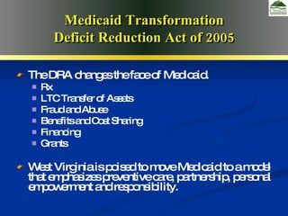 Deficit Reduction Act of 2005 The DRA changes the face of Medicaid. Rx LTC Transfer of Assets Fraud and Abuse Benefits and Cost Sharing Financing Grants West Virginia is poised to move Medicaid to a model that emphasizes preventive care, partnership, personal empowerment and responsibility. Medicaid Transformation Deficit Reduction Act of 2005 