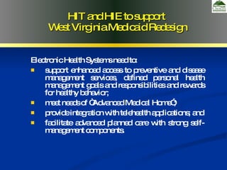 Electronic Health Systems need to: support enhanced access to preventive and disease management services, defined personal health management goals and responsibilities and rewards for healthy behavior;  meet needs of “Advanced Medical Home”; provide integration with telehealth applications; and facilitate advanced planned care with strong self-management components. HIT and HIE to support  West Virginia Medicaid Redesign 