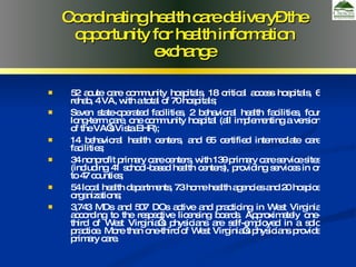 52 acute care community hospitals, 18 critical access hospitals, 6 rehab, 4 VA, with a total of 70 hospitals;  Seven state-operated facilities, 2 behavioral health facilities, four long-term care, one community hospital (all implementing a version of the VA’s Vista EHR); 14 behavioral health centers, and 65 certified intermediate care facilities; 34 nonprofit primary care centers, with 139 primary care service sites (including 41 school-based health centers), providing services in or to 47 counties; 54 local health departments, 73 home health agencies and 20 hospice organizations;  3,743 MDs and 507 DOs active and practicing in West Virginia according to the respective licensing boards. Approximately one-third of West Virginia’s physicians are self-employed in a solo practice. More than one-third of West Virginia’s physicians provide primary care. Coordinating health care delivery– the opportunity for health information exchange 