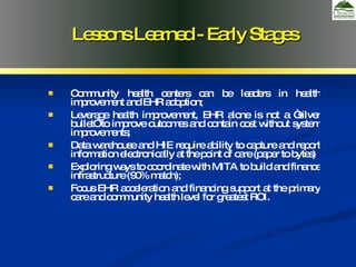 Community health centers can be leaders in health improvement and EHR adoption; Leverage health improvement, EHR alone is not a “silver bullet” to improve outcomes and contain cost without system improvements; Data warehouse and HIE require ability to capture and report information electronically at the point of care (paper to bytes) Exploring ways to coordinate with MITA to build and finance infrastructure (90% match); Focus EHR acceleration and financing support at the primary care and community health level for greatest ROI. Lessons Learned - Early Stages 