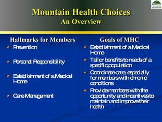 Goals of West Virginia  Medicaid Redesign Goals of MHC Establishment of a Medical Home Tailor benefits to needs of a specific population  Coordinate care, especially for members with chronic conditions Provide members with the opportunity and incentives to maintain and improve their health Hallmarks for Members Prevention Personal Responsibility Establishment of a Medical Home Care Management Mountain Health Choices An Overview 