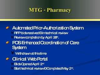 Advanced Medical Home MTG - Pharmacy Automated Prior-Authorization System RFP bids received – in technical review Review completion by April 28 th . POS Enhanced Coordination of Care System Withdrawn at this time Clinical Web Portal Bids Opened April 2 nd Start technical review – Completed May 2 nd . 