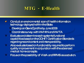 Advanced Medical Home MTG  -  E-Health Conduct an environmental scan of health information technology deployed within the State. Develop an “as-is” profile by June 2008 Coordinate survey with WVHIN and WVTA Evaluate and determine each system's functional capabilities based on the CCHIT Certification Standards regarding record content and interoperability.  Also evaluate based on functionality required to perform quality improvement in conjunction with the advanced medical home concepts.   Focus on the possibility of VistA and RPMS as a solution. 