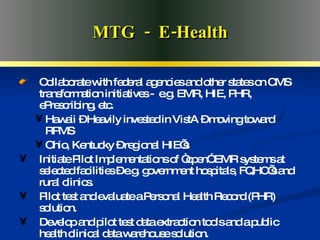 Advanced Medical Home MTG  -  E-Health Collaborate with federal agencies and other states on CMS transformation initiatives -  e.g. EMR, HIE, PHR, ePrescribing, etc. Hawaii – Heavily invested in VistA – moving toward RPMS Ohio, Kentucky – regional HIE’s Initiate Pilot Implementations of “open” EMR systems at selected facilities – e.g. government hospitals, FQHC’s and rural clinics.  Pilot test and evaluate a Personal Health Record (PHR) solution. Develop and pilot test data extraction tools and a public health clinical data warehouse solution. 