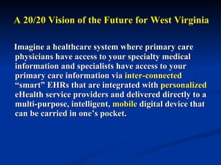 A 20/20 Vision of the Future for West Virginia Imagine a healthcare system where primary care physicians have access to your specialty medical information and specialists have access to your primary care information via  inter-connected  “smart” EHRs that are integrated with  personalized  eHealth service providers and delivered directly to a multi-purpose, intelligent,  mobile  digital device that can be carried in one’s pocket.  