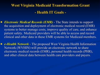 Electronic Medical Records (EMR)   - The State intends to support the acquisition and deployment of electronic medical record (EMR) systems to better manage costs, improve quality of care, and enhance patient safety. Medicaid providers will be able to access and record clinical and other data in these EMR systems for Medicaid members.  e-Health Network  -  The proposed West Virginia Health Information Network (WVHIN) will provide an electronic network to share electronic medical records (EMR), personal health records (PHR), and other clinical data between health care providers and payers.   West Virginia Medicaid Transformation Grant - Health IT Goals - 