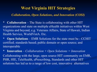 West Virginia HIT Strategies Collaboration, Open Solutions, and Innovation (COSI) *    Collaboration  – The State is collaborating with other HIT organizations and state on multiple eHealth initiatives within West Virginia and beyond, e.g. Veterans Affairs, State of Hawaii, Indian Health Service, WorldVistA. Etc. *    Open Solutions  – EMR Solutions for the state must be - CCHIT certified; standards based; public domain or open source; and interoperable *    Innovation  –  Collaboration + Open Solutions = Innovation Collaborating with the large, open source HIT community on EMR, PHR, HIE, TeleHealth, ePrescribing, Standards and other HIT solutions has led us to a range of low cost, innovative  alternatives 