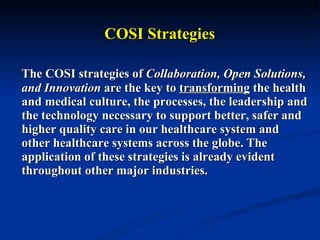 COSI Strategies The COSI strategies of  Collaboration, Open Solutions, and Innovation  are the key to  transforming  the health and medical culture, the processes, the leadership and the technology necessary to support better, safer and higher quality care in our healthcare system and other healthcare systems across the globe. The application of these strategies is already evident throughout other major industries.  
