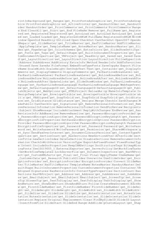 es get_HeadersFooters get_SlideShowTransition get_ColorScheme set_ColorSc
heme get_Background set_Name get_SlideID get_PrintSteps Select get_Layout
set_Layout Duplicate get_SlideIndex get_SlideNumber get_DisplayMasterSha
pes set_DisplayMasterShapes DisplayMasterShapes get_FollowMasterBackgroun
d set_FollowMasterBackground FollowMasterBackground get_NotesPage get_Mas
ter get_Hyperlinks get_Scripts get_Comments get_Design set_Design MoveTo
toPos get_TimeLine get_SectionNumber get_CustomLayout set_CustomLayout ge
t_ThemeColorScheme ApplyThemeColorScheme themeColorSchemeName get_Backgro
undStyle set_BackgroundStyle BackgroundStyle Background PrintSteps SlideI
ndex SlideNumber NotesPage SectionNumber get_TextStyles get_CustomLayouts
get_Theme Theme Scheme get_Colors Colors get_AdvanceOnClick set_AdvanceO
nClick AdvanceOnClick get_AdvanceOnTime set_AdvanceOnTime AdvanceOnTime g
et_AdvanceTime set_AdvanceTime AdvanceTime get_EntryEffect set_EntryEffec
t EntryEffect get_Hidden set_Hidden Hidden get_LoopSoundUntilNext set_Loo
pSoundUntilNext LoopSoundUntilNext get_SoundEffect get_Speed set_Speed Sp
eed set_Type ImportFromFile Play Import get_SourceFullName SourceFullName
get_DateAndTime get_Header get_Footer get_DisplayOnTitleSlide set_Displa
yOnTitleSlide DisplayOnTitleSlide DateAndTime Header Footer AddCallout Ad
dConnector AddCurve SafeArrayOfPoints AddLabel Orientation AddLine AddPic
ture LinkToFile SaveWithDocument AddPolyline AddShape AddTextEffect Prese
tTextEffect FontName FontSize FontBold FontItalic AddTextbox BuildFreefor
m EditingType X1 Y1 SelectAll get_HasTitle AddTitle get_Title get_Placeho
lders AddOLEObject ClassName AddComment AddPlaceholder AddMediaObject Add
Table NumRows NumColumns AddDiagram AddCanvas AddChart HasTitle Title Fin
dByName get_ContainedType ContainedType AddNodes SegmentType X2 Y2 X3 Y3
ConvertToShape Apply Flip FlipCmd IncrementLeft Increment IncrementRotati
on IncrementTop PickUp RerouteConnections Factor RelativeToOriginalSize f
Scale SetShapesDefaultProperties Ungroup ZOrder ZOrderCmd get_Adjustments
get_AutoShapeType set_AutoShapeType AutoShapeType get_BlackWhiteMode set
_BlackWhiteMode BlackWhiteMode get_Callout get_ConnectionSiteCount get_Co
nnector get_ConnectorFormat get_Fill get_GroupItems get_HorizontalFlip ge
t_Line get_LockAspectRatio set_LockAspectRatio LockAspectRatio get_Nodes
get_Rotation set_Rotation Rotation get_PictureFormat get_Shadow get_TextE
ffect get_TextFrame get_ThreeD get_VerticalFlip get_Vertices get_ZOrderPo
sition get_OLEFormat get_LinkFormat get_PlaceholderFormat get_AnimationSe
ttings get_ActionSettings get_MediaType get_HasTextFrame get_SoundFormat
get_Script get_AlternativeText set_AlternativeText AlternativeText get_Ha
sTable get_Table PathName Filter ExportMode get_HasDiagram get_Diagram ge
t_HasDiagramNode get_DiagramNode get_Child get_ParentGroup get_CanvasItem
s get_Id CanvasCropLeft CanvasCropTop CanvasCropRight CanvasCropBottom se
t_RTF get_TextFrame2 get_HasChart get_ShapeStyle set_ShapeStyle ShapeStyl
e get_SoftEdge get_Glow get_Reflection Callout ConnectionSiteCount Connec
tor Fill GroupItems HorizontalFlip Line Nodes Shadow TextEffect ThreeD Ve
rticalFlip Vertices ZOrderPosition MediaType HasTextFrame HasTable HasDia
gram HasDiagramNode Child ParentGroup CanvasItems Id RTF HasChart SoftEdg
e Glow Reflection Group Regroup Align AlignCmd RelativeTo Distribute Dist
ributeCmd GetPolygonalRepresentation maxPointsInBuffer pPoints numPointsI
nPolygon IsOpen set_Item Val IncrementBrightness IncrementContrast get_Br
ightness set_Brightness Brightness get_ColorType set_ColorType ColorType
get_Contrast set_Contrast Contrast get_CropBottom set_CropBottom CropBott
om get_CropLeft set_CropLeft CropLeft get_CropRight set_CropRight CropRig
ht get_CropTop set_CropTop CropTop get_TransparencyColor set_Transparency
Color TransparencyColor get_TransparentBackground set_TransparentBackgrou
nd TransparentBackground OneColorGradient Style Variant Degree Patterned
Pattern PresetGradient PresetGradientType PresetTextured PresetTexture So
lid TwoColorGradient UserPicture PictureFile UserTextured TextureFile get
_BackColor set_BackColor BackColor get_ForeColor set_ForeColor ForeColor
get_GradientColorType get_GradientDegree get_GradientStyle get_GradientVa

 