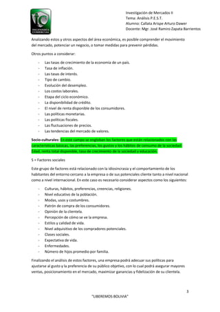 3
“LIBEREMOS BOLIVIA”
Investigación de Mercados II
Tema: Análisis P.E.S.T.
Alumno: Callata Arispe Arturo Dawer
Docente: Mgr. José Ramiro Zapata Barrientos
Analizando estos y otros aspectos del área económica, es posible comprender el movimiento
del mercado, potenciar un negocio, o tomar medidas para prevenir pérdidas.
Otros puntos a considerar:
- Las tasas de crecimiento de la economía de un país.
- Tasa de inflación.
- Las tasas de interés.
- Tipo de cambio.
- Evolución del desempleo.
- Los costos laborales.
- Etapa del ciclo económico.
- La disponibilidad de crédito.
- El nivel de renta disponible de los consumidores.
- Las políticas monetarias.
- Las políticas fiscales.
- Las fluctuaciones de precios.
- Las tendencias del mercado de valores.
Socio-culturales: En este campo se engloban los factores que están relacionados con las
características básicas, las preferencias, los gustos y los hábitos de consumo de la sociedad:
Edad, renta total disponible, tasa de crecimiento de la sociedad y educación.
S = Factores sociales
Este grupo de factores está relacionado con la idiosincrasia y el comportamiento de los
habitantes del entorno cercano a la empresa o de sus potenciales cliente tanto a nivel nacional
como a nivel internacional. En este caso es necesario considerar aspectos como los siguientes:
- Culturas, hábitos, preferencias, creencias, religiones.
- Nivel educativo de la población.
- Modas, usos y costumbres.
- Patrón de compra de los consumidores.
- Opinión de la clientela.
- Percepción de cómo se ve la empresa.
- Estilos y calidad de vida.
- Nivel adquisitivo de los compradores potenciales.
- Clases sociales.
- Expectativa de vida.
- Enfermedades.
- Número de hijos promedio por familia.
Finalizando el análisis de estos factores, una empresa podrá adecuar sus políticas para
ajustarse al gusto y la preferencia de su público objetivo, con lo cual podrá asegurar mayores
ventas, posicionamiento en el mercado, maximizar ganancias y fidelización de su clientela.
 