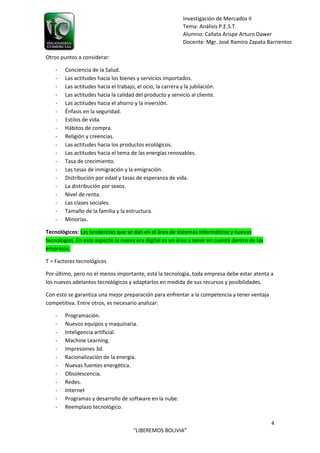 4
“LIBEREMOS BOLIVIA”
Investigación de Mercados II
Tema: Análisis P.E.S.T.
Alumno: Callata Arispe Arturo Dawer
Docente: Mgr. José Ramiro Zapata Barrientos
Otros puntos a considerar:
- Conciencia de la Salud.
- Las actitudes hacia los bienes y servicios importados.
- Las actitudes hacia el trabajo, el ocio, la carrera y la jubilación.
- Las actitudes hacia la calidad del producto y servicio al cliente.
- Las actitudes hacia el ahorro y la inversión.
- Énfasis en la seguridad.
- Estilos de vida.
- Hábitos de compra.
- Religión y creencias.
- Las actitudes hacia los productos ecológicos.
- Las actitudes hacia el tema de las energías renovables.
- Tasa de crecimiento.
- Las tasas de inmigración y la emigración.
- Distribución por edad y tasas de esperanza de vida.
- La distribución por sexos.
- Nivel de renta.
- Las clases sociales.
- Tamaño de la familia y la estructura.
- Minorías.
Tecnológicos: Las tendencias que se dan en el área de sistemas informáticos y nuevas
tecnologías. En este aspecto la nueva era digital es un área a tener en cuenta dentro de las
empresas.
T = Factores tecnológicos
Por último, pero no el menos importante, está la tecnología, toda empresa debe estar atenta a
los nuevos adelantos tecnológicos y adaptarlos en medida de sus recursos y posibilidades.
Con esto se garantiza una mejor preparación para enfrentar a la competencia y tener ventaja
competitiva. Entre otros, es necesario analizar:
- Programación.
- Nuevos equipos y maquinaria.
- Inteligencia artificial.
- Machine Learning.
- Impresiones 3d.
- Racionalización de la energía.
- Nuevas fuentes energética.
- Obsolescencia.
- Redes.
- Internet
- Programas y desarrollo de software en la nube.
- Reemplazo tecnológico.
 