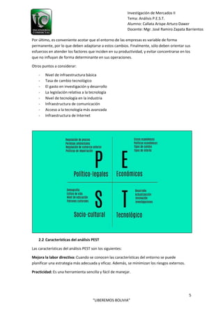 5
“LIBEREMOS BOLIVIA”
Investigación de Mercados II
Tema: Análisis P.E.S.T.
Alumno: Callata Arispe Arturo Dawer
Docente: Mgr. José Ramiro Zapata Barrientos
Por último, es conveniente acotar que el entorno de las empresas es variable de forma
permanente, por lo que deben adaptarse a estos cambios. Finalmente, sólo deben orientar sus
esfuerzos en atender los factores que inciden en su productividad, y evitar concentrarse en los
que no influyan de forma determinante en sus operaciones.
Otros puntos a considerar:
- Nivel de infraestructura básica
- Tasa de cambio tecnológico
- El gasto en investigación y desarrollo
- La legislación relativa a la tecnología
- Nivel de tecnología en la industria
- Infraestructura de comunicación
- Acceso a la tecnología más avanzada
- Infraestructura de Internet
2.2 Características del análisis PEST
Las características del análisis PEST son los siguientes:
Mejora la labor directiva: Cuando se conocen las características del entorno se puede
planificar una estrategia más adecuada y eficaz. Además, se minimizan los riesgos externos.
Practicidad: Es una herramienta sencilla y fácil de manejar.
 