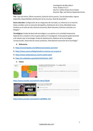 7
“LIBEREMOS BOLIVIA”
Investigación de Mercados II
Tema: Análisis P.E.S.T.
Alumno: Callata Arispe Arturo Dawer
Docente: Mgr. José Ramiro Zapata Barrientos
PNB, Tipos de interés, Oferta monetaria, Evolución de los precios, Tasa de desempleo, Ingreso
disponible, Disponibilidad y distribución de los recursos, Nivel de desarrollo.4
Socio-culturales: Configuración de los integrantes del mercado y su influencia en el entorno.
Véase variables como la evolución demográfica, Distribución de la renta, Movilidad social,
Cambios en el estilo de vida, Actitud consumista, Nivel educativo, Patrones culturales y la
Religión.4
Tecnológicos: Estado de desarrollo tecnológico y sus aportes en la actividad empresarial.
Depende de su estado la cifra en gasto público en investigación, Preocupación gubernamental
y de industria por la tecnología, Grado de obsolescencia, Madurez de las tecnologías
convencionales, Desarrollo de nuevos productos, Velocidad de transmisión de la tecnología.4
4. Referencias
1.- https://economipedia.com/definiciones/analisis-pest.html
2.- https://www.cerem.es/blog/estudia-tu-entorno-con-un-pest-el
3.- https://www.webyempresas.com/el-analisis-pest/
4.- https://es.wikipedia.org/wiki/An%C3%A1lisis_PEST
5. Videos
https://www.youtube.com/watch?v=eBLacTQ3ul8
https://www.youtube.com/watch?v=wEW00xE_br4
 