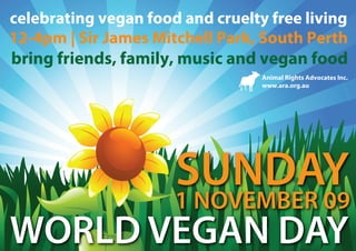 celebrating vegan food and cruelty free living
12-4pm | Sir James Mitchell Park, South Perth
bring friends, family, music and vegan food
                                  Animal Rights Advocates Inc.
                                  www.ara.org.au




                      SUNDAY
                      1 NOVEMBER 09
WORLD VEGAN DAY
 