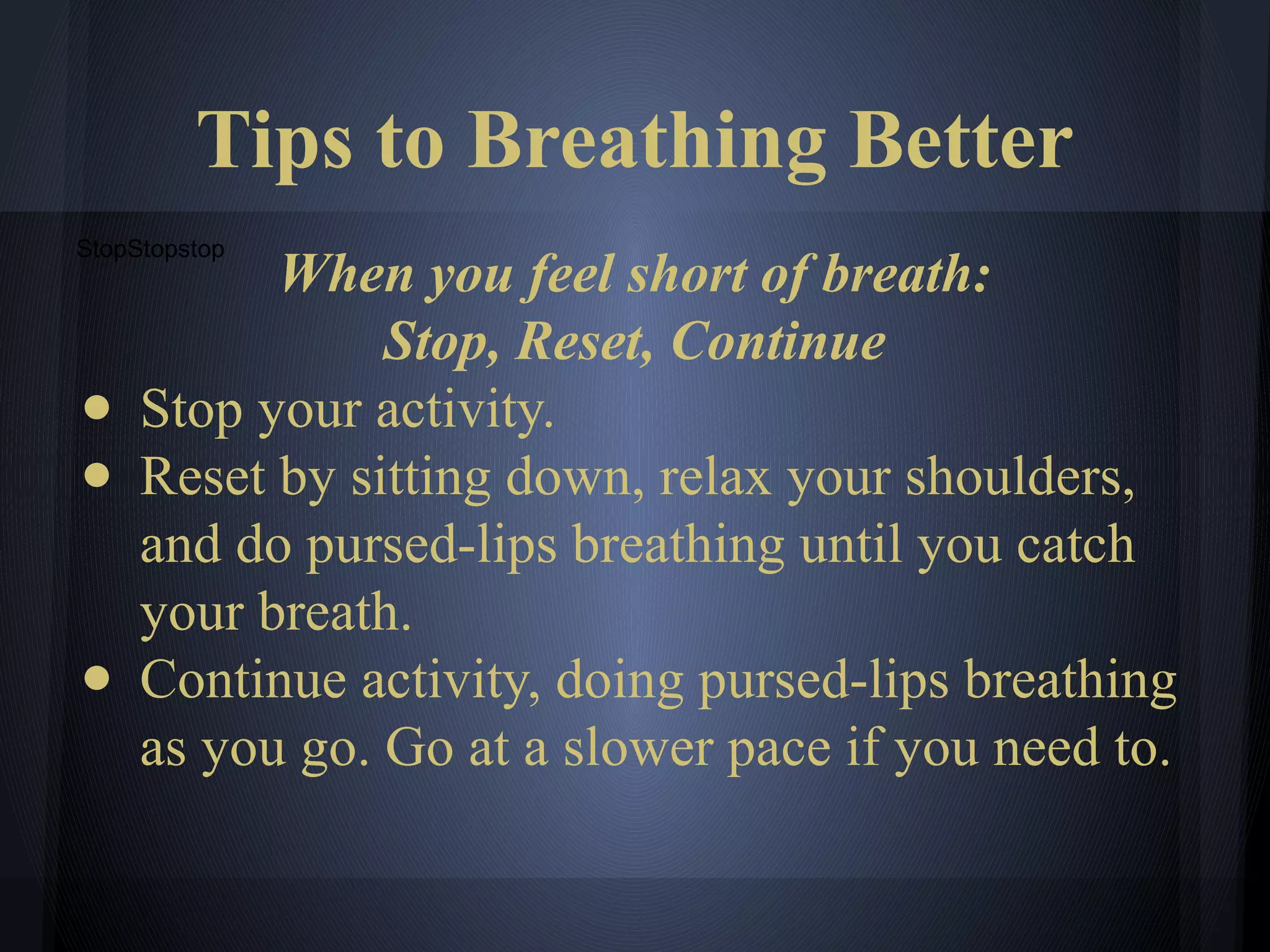 Tips to Breathing Better
StopStopstop
When you feel short of breath:
Stop, Reset, Continue
● Stop your activity.
● Reset by sitting down, relax your shoulders,
and do pursed-lips breathing until you catch
your breath.
● Continue activity, doing pursed-lips breathing
as you go. Go at a slower pace if you need to.
 