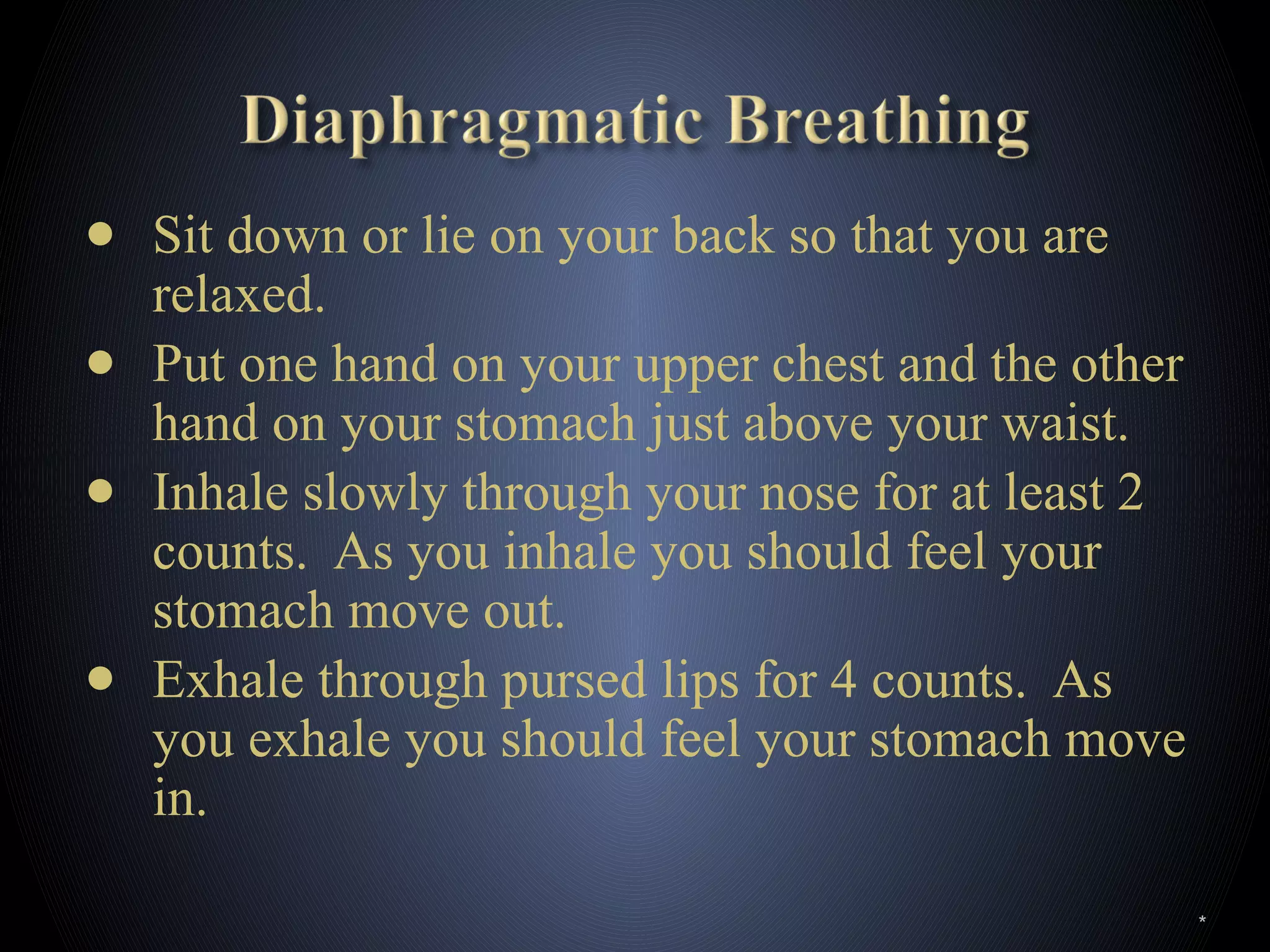 ● Sit down or lie on your back so that you are
relaxed.
● Put one hand on your upper chest and the other
hand on your stomach just above your waist.
● Inhale slowly through your nose for at least 2
counts. As you inhale you should feel your
stomach move out.
● Exhale through pursed lips for 4 counts. As
you exhale you should feel your stomach move
in.
*
 