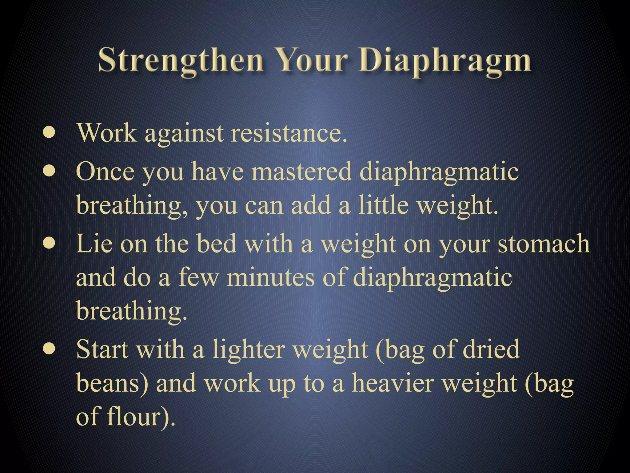 ● Work against resistance.
● Once you have mastered diaphragmatic
breathing, you can add a little weight.
● Lie on the bed with a weight on your stomach
and do a few minutes of diaphragmatic
breathing.
● Start with a lighter weight (bag of dried
beans) and work up to a heavier weight (bag
of flour).
 