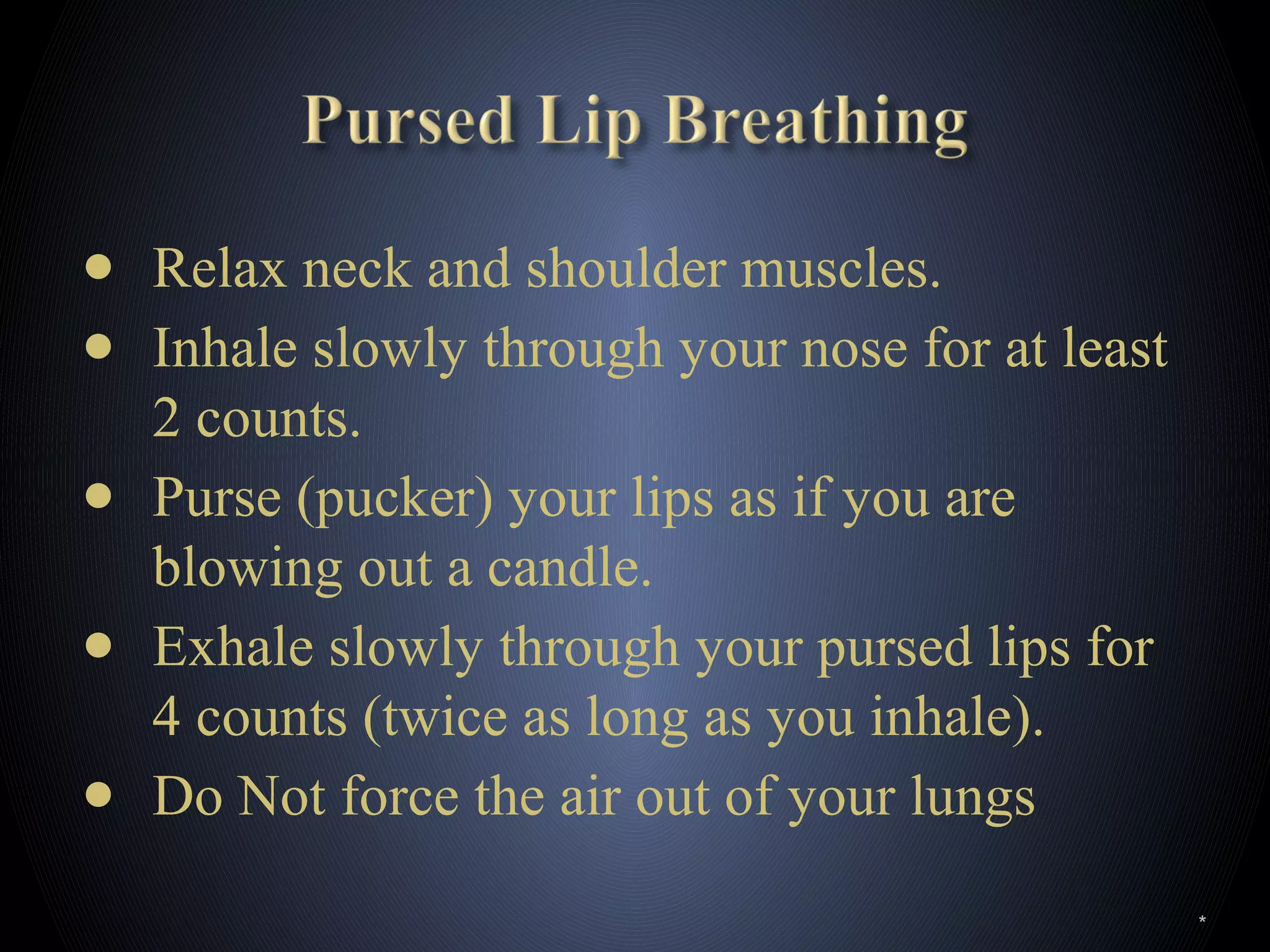● Relax neck and shoulder muscles.
● Inhale slowly through your nose for at least
2 counts.
● Purse (pucker) your lips as if you are
blowing out a candle.
● Exhale slowly through your pursed lips for
4 counts (twice as long as you inhale).
● Do Not force the air out of your lungs
*
 