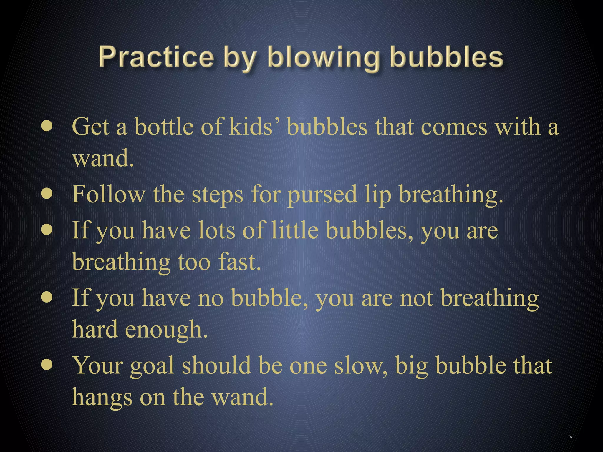 ● Get a bottle of kids’ bubbles that comes with a
wand.
● Follow the steps for pursed lip breathing.
● If you have lots of little bubbles, you are
breathing too fast.
● If you have no bubble, you are not breathing
hard enough.
● Your goal should be one slow, big bubble that
hangs on the wand.
*
 