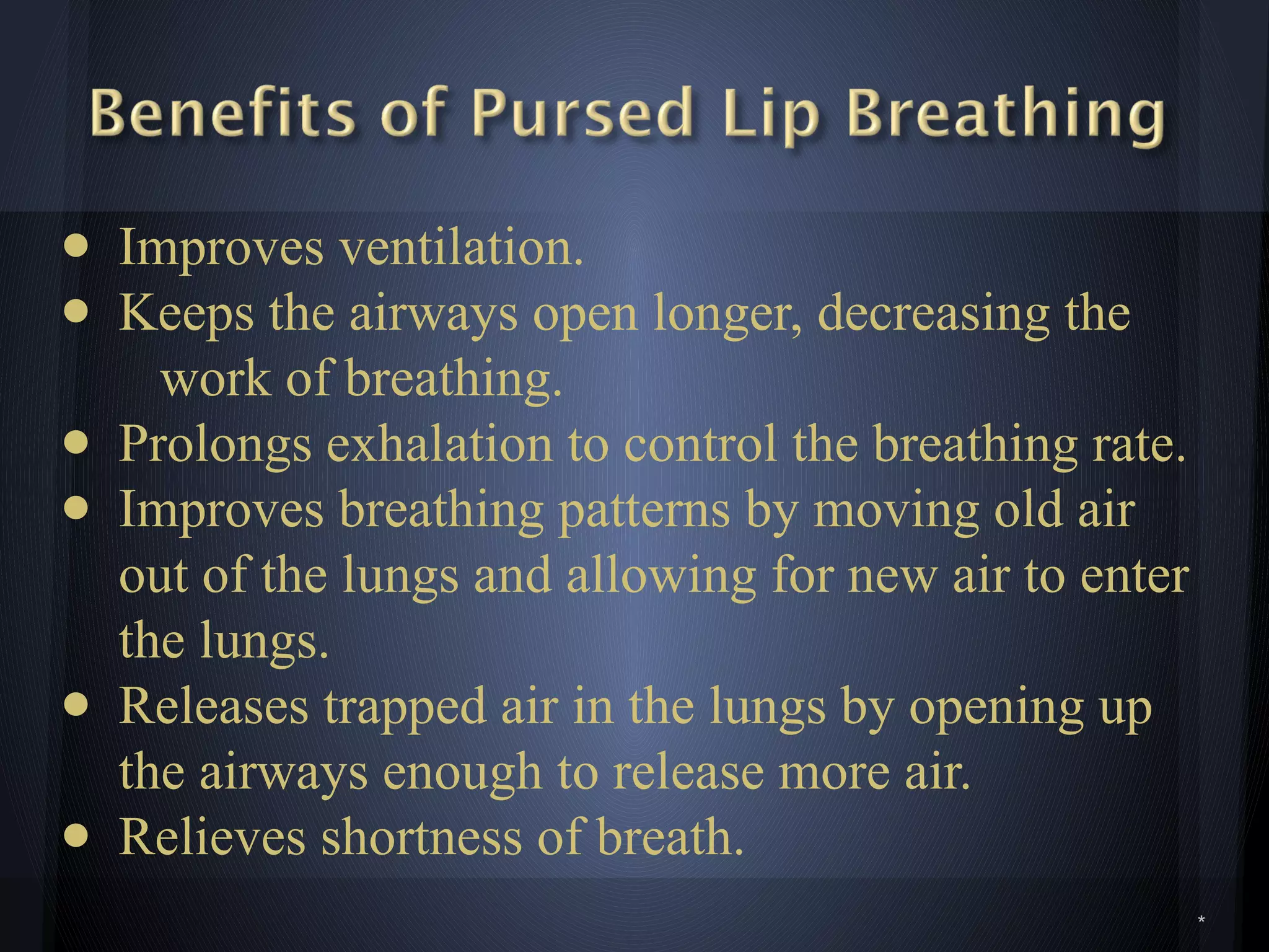 *
● Improves ventilation.
● Keeps the airways open longer, decreasing the
work of breathing.
● Prolongs exhalation to control the breathing rate.
● Improves breathing patterns by moving old air
out of the lungs and allowing for new air to enter
the lungs.
● Releases trapped air in the lungs by opening up
the airways enough to release more air.
● Relieves shortness of breath.
 