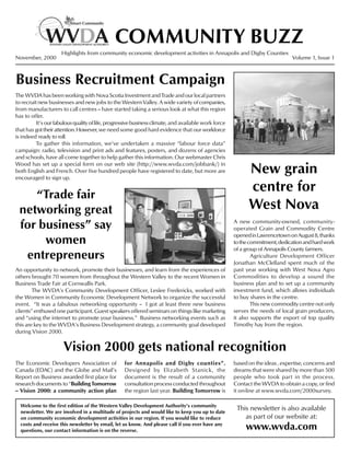 COMMUNITY BUZZ
                     Highlights from community economic development activities in Annapolis and Digby Counties
November, 2000                                                                                                                 Volume 1, Issue 1



Business Recruitment Campaign
The WVDA has been working with Nova Scotia Investment and Trade and our local partners
to recruit new businesses and new jobs to the Western Valley. A wide variety of companies,
from manufacturers to call centres -- have started taking a serious look at what this region
has to offer.
          It’s our fabulous quality of life, progressive business climate, and available work force
that has got their attention. However, we need some good hard evidence that our workforce
is indeed ready to roll.
          To gather this information, we’ve undertaken a massive “labour force data”
campaign: radio, television and print ads and features, posters, and dozens of agencies
and schools, have all come together to help gather this information. Our webmaster Chris
Wood has set up a special form on our web site (http://www.wvda.com/jobbank/) in
both English and French. Over five hundred people have registered to date, but more are
encouraged to sign up.
                                                                                                            New grain
    “Trade fair
                                                                                                            centre for
 networking great                                                                                           West Nova
 for business” say                                                                                    A new community-owned, community-
                                                                                                      operated Grain and Commodity Centre

      women
                                                                                                      opened in Lawrencetown on August 8, thanks
                                                                                                      to the commitment, dedication and hard work
                                                                                                      of a group of Annapolis County farmers.
  entrepreneurs                                                                                               Agriculture Development Officer
                                                                                                      Jonathan McClelland spent much of the
An opportunity to network, promote their businesses, and learn from the experiences of                past year working with West Nova Agro
others brought 70 women from throughout the Western Valley to the recent Women in                     Commodities to develop a sound the
Business Trade Fair at Cornwallis Park.                                                               business plan and to set up a community
        The WVDA’s Community Development Officer, Leslee Fredericks, worked with                      investment fund, which allows individuals
the Women in Community Economic Development Network to organize the successful                        to buy shares in the centre.
event. “It was a fabulous networking opportunity -- I got at least three new business                         This new commodity centre not only
clients” enthused one participant. Guest speakers offered seminars on things like marketing           serves the needs of local grain producers,
and “using the internet to promote your business.” Business networking events such as                 it also supports the export of top quality
this are key to the WVDA’s Business Development strategy, a community goal developed                  Timothy hay from the region.
during Vision 2000.


                      Vision 2000 gets national recognition
The Economic Developers Association of             for Annapolis and Digby counties”.                 based on the ideas , expertise, concerns and
Canada (EDAC) and the Globe and Mail’s             Designed by Elizabeth Stanick, the                 dreams that were shared by more than 500
Report on Business awarded first place for         document is the result of a community              people who took part in the process.
research documents to “Building Tomorrow           consultation process conducted throughout          Contact the WVDA to obtain a copy, or find
-- Vision 2000: a community action plan            the region last year. Building Tomorrow is         it on-line at www.wvda.com/2000survey.

  Welcome to the first edition of the Western Valley Development Authority’s community
  newsletter. We are involved in a multitude of projects and would like to keep you up to date
                                                                                                       This newsletter is also available
  on community economic development activities in our region. If you would like to reduce                 as part of our website at:
  costs and receive this newsletter by email, let us know. And please call if you ever have any
  questions, our contact information is on the reverse.                                                    www.wvda.com
 