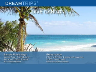 DREAMTRIPS®
DIVE CANCUN
Barcelo Riviera Maya
Member Price: 5 days/4 nights
As low as $1,028 for 2 people
ALL Inclusive Resort
Extras Include
2 Days of Diving for 2 people with equipment
$1,200 in resort credits
Round trip airport transfers
 