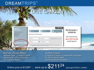 DREAMTRIPS®
DIVE CANCUN
Barcelo Riviera Maya
Member Price: 5 days/ 4 nights
As low as $1,028 for 2 people
ALL Inclusive Resort
Extras Include
2 Days of Diving for 2 people with equipment
$1,200 in resort credits
Round trip airport transfers
Online price is $123924 … save up to $21124 (plus get $1200 in credits)
 