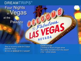 DREAMTRIPS®
Extras include:
2 tickets to Rock of Ages show
Roundtrip transfers from the airport
2 for 1 drink tickets
Stay in a luxury suite for 5 days
Member Price:
as low as $498.00 for 2 people!
Four Nights
in Vegas
at the
Palazzo
 