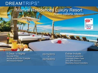 DREAMTRIPS®
Marival Residences Luxury Resort
Nuevo Vallarta, Mexico
5 Days / 4 Nights
Member Price:
As low as $978 for 2 people
All Inclusive Resort
Extras Include
Choose an excursion
Unlimited Green Fees
20% SPA discount
Roundtrip Airport transfers
03/15/2015
to
03/19/2015
 