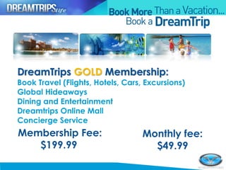 Membership Fee:
$199.99
Monthly fee:
$49.99
DreamTrips GOLD Membership:
Book Travel (Flights, Hotels, Cars, Excursions)
Global Hideaways
Dining and Entertainment
Dreamtrips Online Mall
Concierge Service
 
