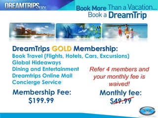 Membership Fee:
$199.99
Monthly fee:
$49.99
DreamTrips GOLD Membership:
Book Travel (Flights, Hotels, Cars, Excursions)
Global Hideaways
Dining and Entertainment
Dreamtrips Online Mall
Concierge Service
Refer 4 members and
your monthly fee is
waived!
 