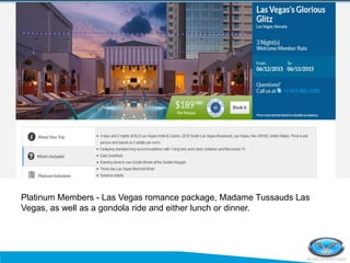 Platinum Members - Las Vegas romance package, Madame Tussauds Las
Vegas, as well as a gondola ride and either lunch or dinner.
 