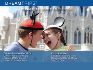 DREAMTRIPS®
Disney Paradise Pier Hotel
Member Price: 5days/4 nights
As low as $873 for 2 people
Includes ALL fees and taxes
Extras Include
3 Day Park Tickets for 2 people
Character Breakfast with Mickey
Daily Pool Party
WONDERFUL DISNEY EXPERIENCE
 