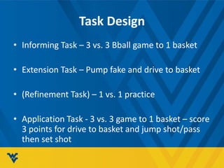 Task Design
• Informing Task – 3 vs. 3 Bball game to 1 basket
• Extension Task – Pump fake and drive to basket
• (Refinement Task) – 1 vs. 1 practice
• Application Task - 3 vs. 3 game to 1 basket – score
3 points for drive to basket and jump shot/pass
then set shot
 