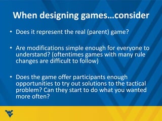 When designing games…consider
• Does it represent the real (parent) game?
• Are modifications simple enough for everyone to
understand? (oftentimes games with many rule
changes are difficult to follow)
• Does the game offer participants enough
opportunities to try out solutions to the tactical
problem? Can they start to do what you wanted
more often?
 
