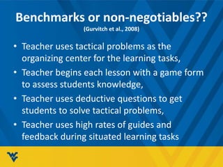 Benchmarks or non-negotiables??
(Gurvitch et al., 2008)
• Teacher uses tactical problems as the
organizing center for the learning tasks,
• Teacher begins each lesson with a game form
to assess students knowledge,
• Teacher uses deductive questions to get
students to solve tactical problems,
• Teacher uses high rates of guides and
feedback during situated learning tasks
 
