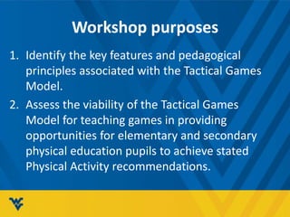 Workshop purposes
1. Identify the key features and pedagogical
principles associated with the Tactical Games
Model.
2. Assess the viability of the Tactical Games
Model for teaching games in providing
opportunities for elementary and secondary
physical education pupils to achieve stated
Physical Activity recommendations.
 