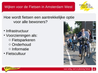 Wijken voor de Fietsen in Amsterdam West
Hoe wordt fietsen een aantrekkelijke optie
voor alle bewoners?
• Infrastructuur
• Voorzieningen als:
o Fietsparkeren
o Onderhoud
o Informatie
• Fietscultuur
 
