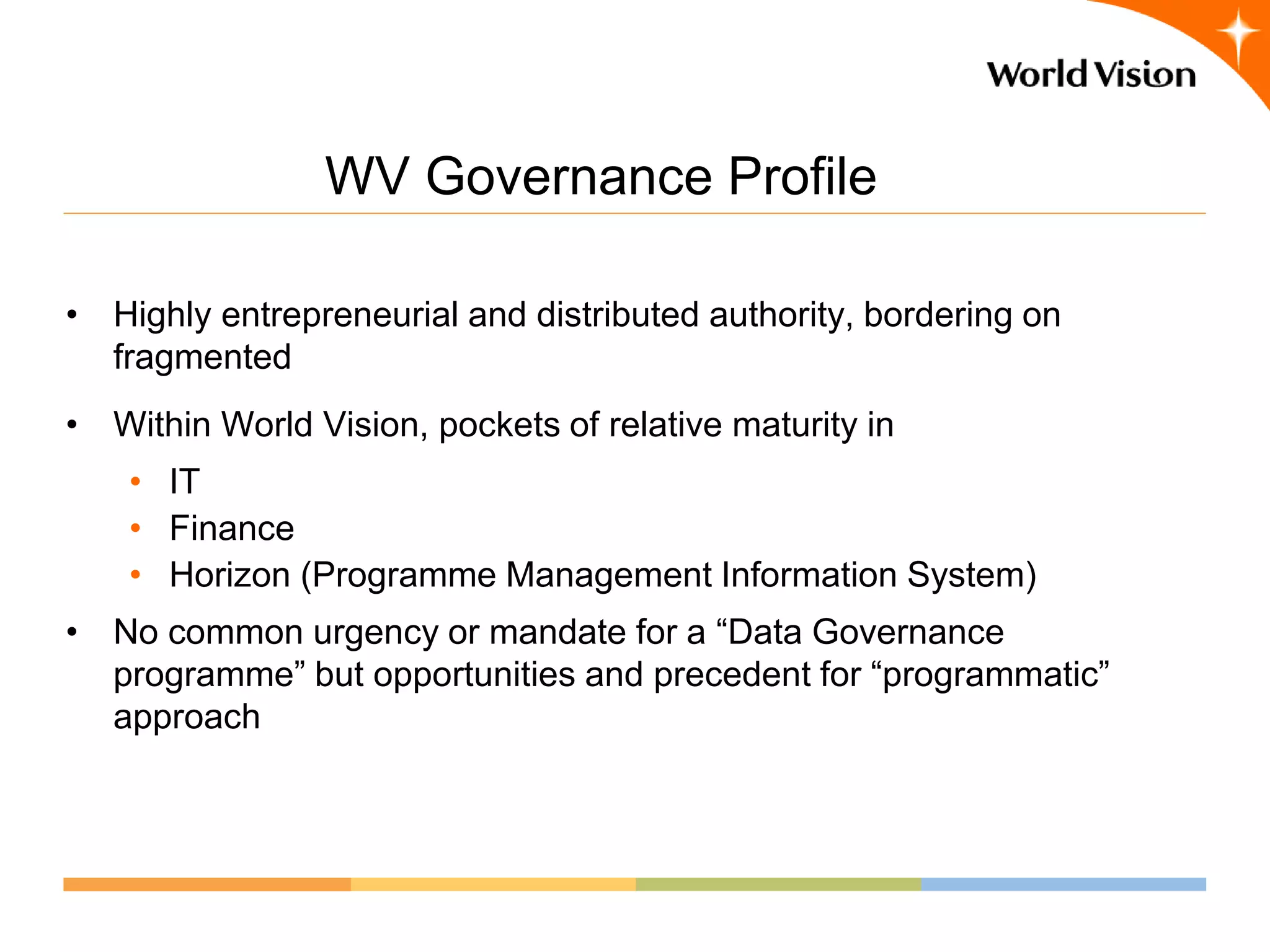 WV Governance Profile

• Highly entrepreneurial and distributed authority, bordering on
  fragmented
• Within World Vision, pockets of relative maturity in
    • IT
    • Finance
    • Horizon (Programme Management Information System)
• No common urgency or mandate for a “Data Governance
  programme” but opportunities and precedent for “programmatic”
  approach
 