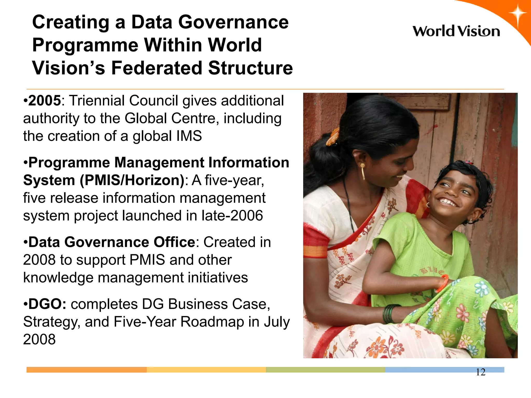 Creating a Data Governance
 Programme Within World
 Vision’s Federated Structure
•2005: Triennial Council gives additional
authority to the Global Centre, including
the creation of a global IMS
•Programme Management Information
System (PMIS/Horizon): A five-year,
five release information management
system project launched in late-2006
•Data Governance Office: Created in
2008 to support PMIS and other
knowledge management initiatives
•DGO: completes DG Business Case,
Strategy, and Five-Year Roadmap in July
2008

                                            12
 
