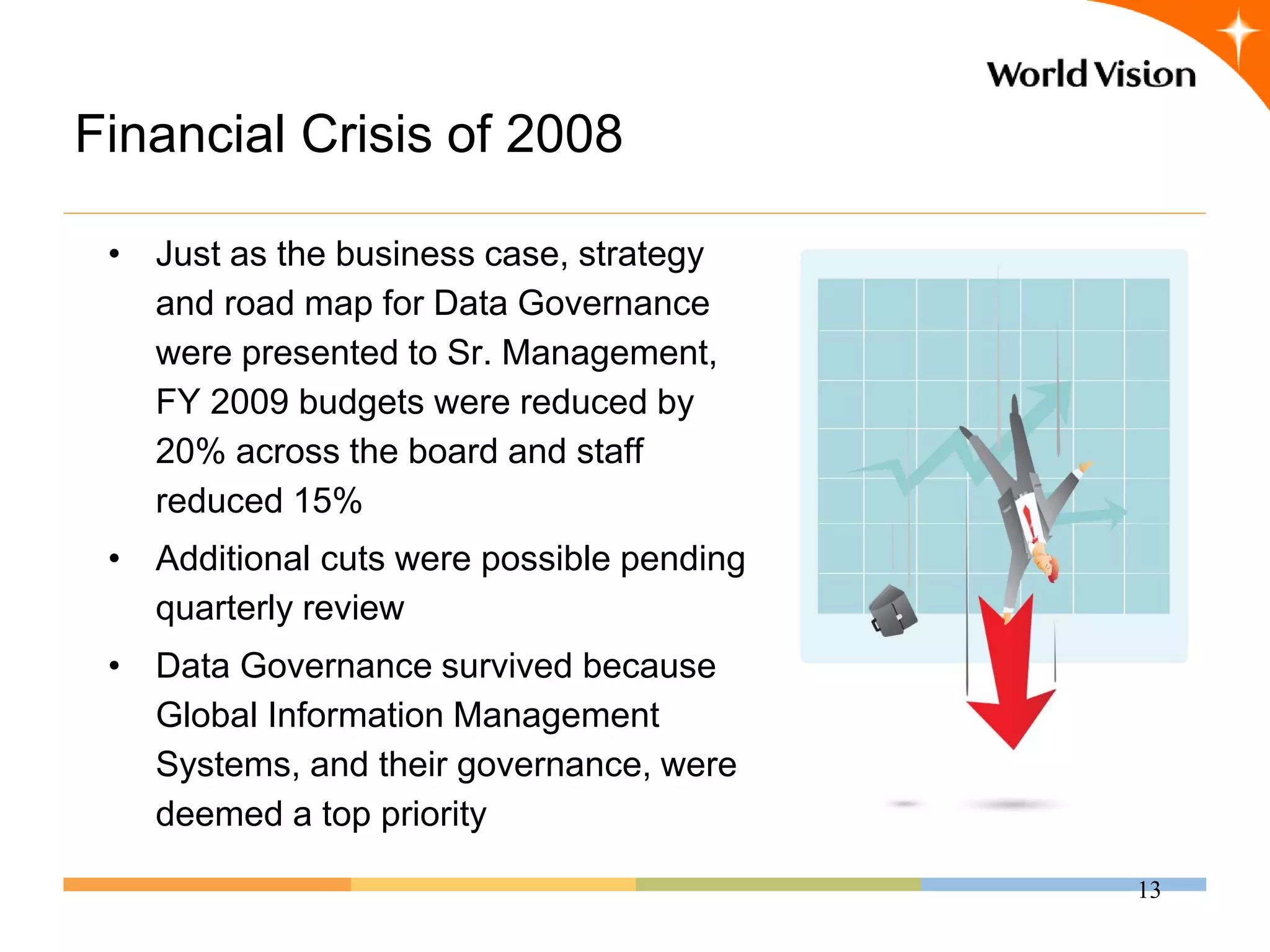 Financial Crisis of 2008

 • Just as the business case, strategy
   and road map for Data Governance
   were presented to Sr. Management,
   FY 2009 budgets were reduced by
   20% across the board and staff
   reduced 15%
 • Additional cuts were possible pending
   quarterly review
 • Data Governance survived because
   Global Information Management
   Systems, and their governance, were
   deemed a top priority

                                           13
 
