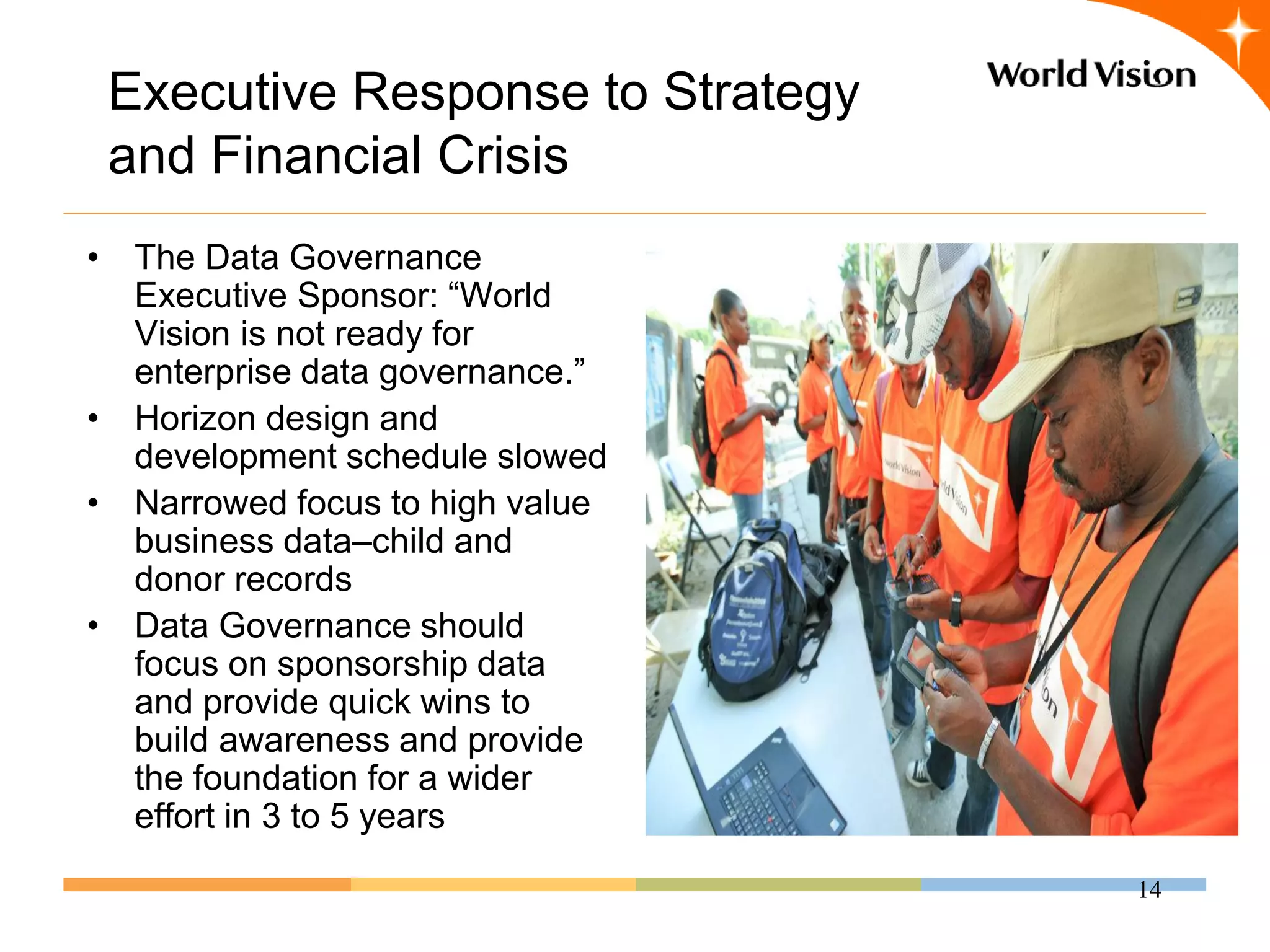 Executive Response to Strategy
 and Financial Crisis
• The Data Governance
  Executive Sponsor: “World
  Vision is not ready for
  enterprise data governance.”
• Horizon design and
  development schedule slowed
• Narrowed focus to high value
  business data–child and
  donor records
• Data Governance should
  focus on sponsorship data
  and provide quick wins to
  build awareness and provide
  the foundation for a wider
  effort in 3 to 5 years
                                  14
 