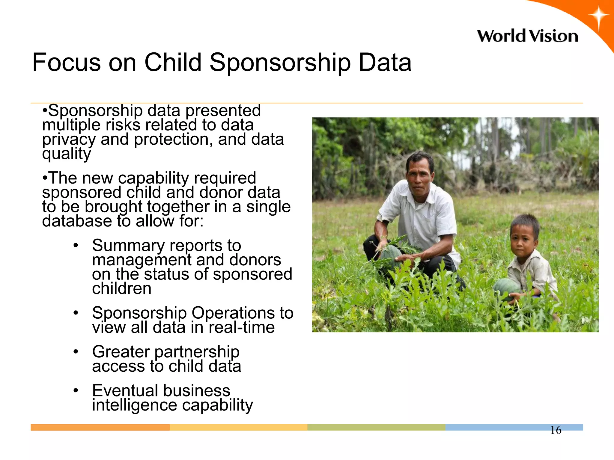 Focus on Child Sponsorship Data
•Sponsorship data presented
multiple risks related to data
privacy and protection, and data
quality
•The new capability required
sponsored child and donor data
to be brought together in a single
database to allow for:
    • Summary reports to
        management and donors
        on the status of sponsored
        children
    • Sponsorship Operations to
        view all data in real-time
    • Greater partnership
        access to child data
    • Eventual business
        intelligence capability
                                     16
 