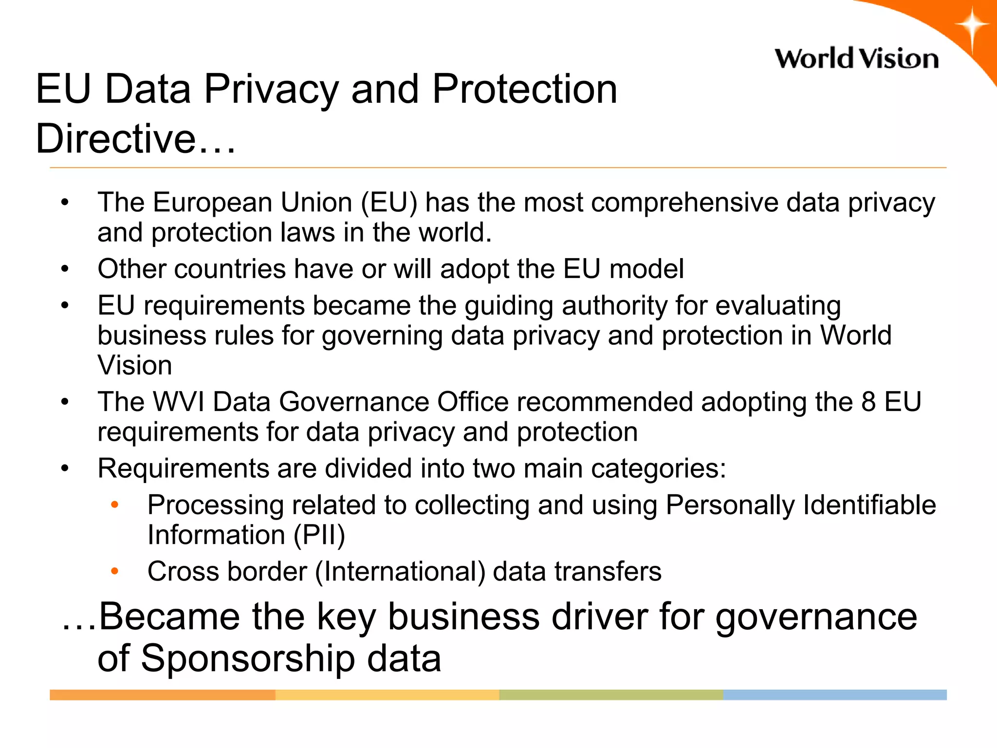 EU Data Privacy and Protection
Directive…
 • The European Union (EU) has the most comprehensive data privacy
   and protection laws in the world.
 • Other countries have or will adopt the EU model
 • EU requirements became the guiding authority for evaluating
   business rules for governing data privacy and protection in World
   Vision
 • The WVI Data Governance Office recommended adopting the 8 EU
   requirements for data privacy and protection
 • Requirements are divided into two main categories:
    • Processing related to collecting and using Personally Identifiable
       Information (PII)
    • Cross border (International) data transfers
 …Became the key business driver for governance
  of Sponsorship data
 